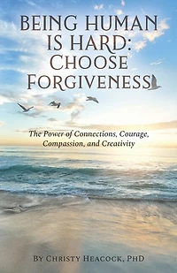 Being Human Is Hard: Choose Forgiveness: The Power of Connections, Courage, Compassion, and Creativity