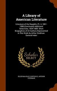 A Library of American Literature: Literature the Republic, Pt. 4, 1861-1888 (Continued) Additional Selections, 1834-1889. Short Biographies All Authors Represented This Work, by Arthur Stedman. General Index