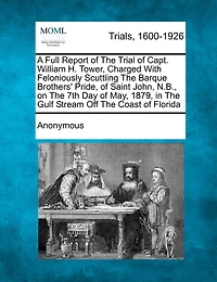 A Full Report Of The Trial Capt. William H. Tower: Charged With Feloniously Scuttling Barque Brothers' Pride, Saint Johns, N.b., On 7th Day May, 1879, Gulf Stream Off Coast Florida