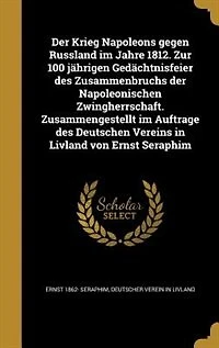 Der Krieg Napoleons gegen Russland im Jahre 1812. Zur 100 jährigen Gedächtnisfeier des Zusammenbruchs der Napoleonischen Zwingherrschaft. Zusammengestellt im Auftrage des Deutschen Vereins in Livland von Ernst Seraphim