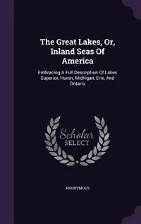 The Great Lakes, Or, Inland Seas Of America: Embracing A Full Description Lakes Superior, Huron, Michigan, Erie, And Ontario, Rivers St. Mary, Clair, Detroit, Niagara, Lawrence: Commerce Etc., Etc.: Together With