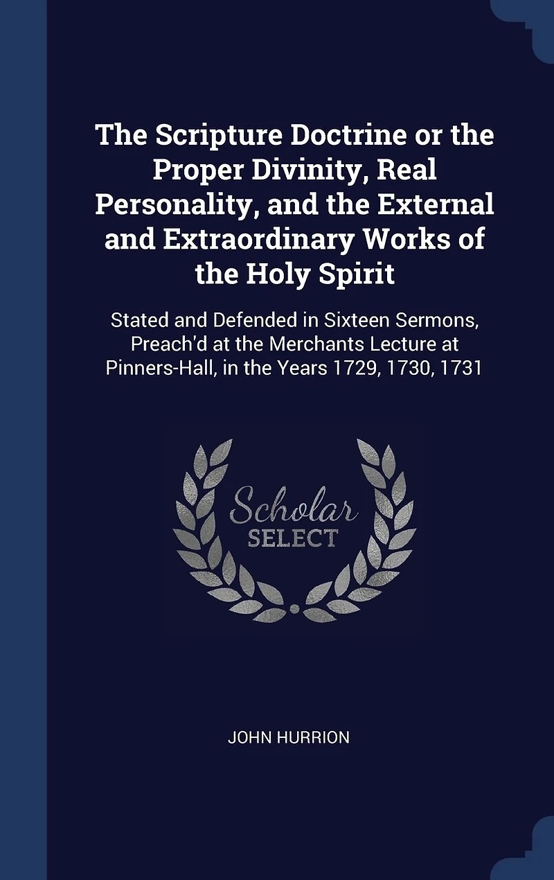The Scripture Doctrine or the Proper Divinity, Real Personality, and the External and Extraordinary Works of the Holy Spirit: Stated and Defended in Sixteen Sermons, Preach'd at the Merchants Lecture at Pinners-Hall, in the Years 1729, 1730, 1731