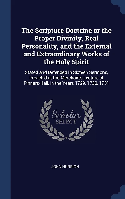 The Scripture Doctrine or the Proper Divinity, Real Personality, and the External and Extraordinary Works of the Holy Spirit: Stated and Defended in Sixteen Sermons, Preach'd at the Merchants Lecture at Pinners-Hall, in the Years 1729, 1730, 1731