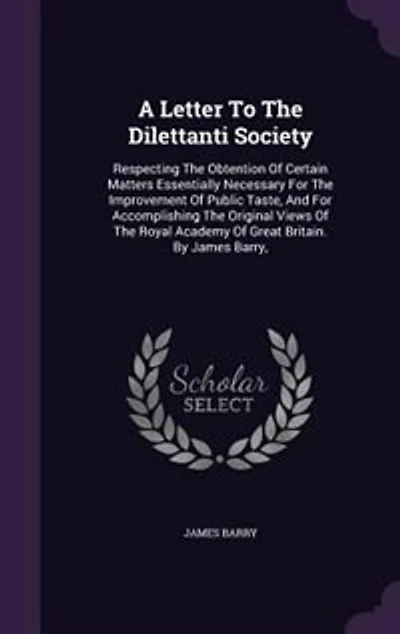 A Letter to the Dilettanti Society, Respecting Obtention of Certain Matters Essentially Necessary for Improvement Public Taste, and Accomplishing Original Views Royal Academy Great Britain. By James Barry,