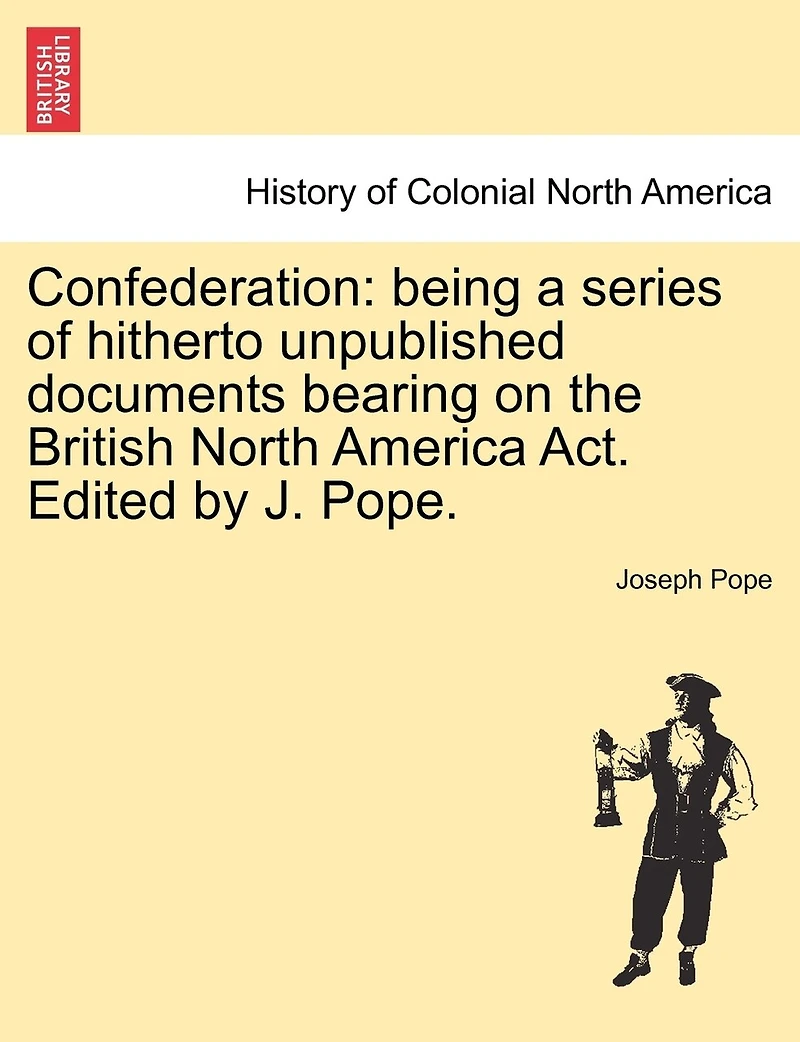 Confederation: Being a Series of Hitherto Unpublished Documents Bearing on the British North America ACT. Edited by J. Pope.