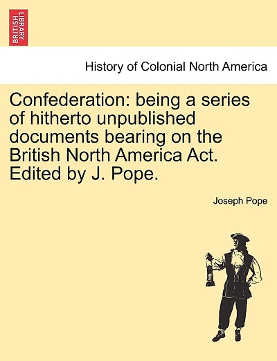 Confederation: Being a Series of Hitherto Unpublished Documents Bearing on the British North America ACT. Edited by J. Pope.