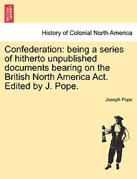 Confederation: Being a Series of Hitherto Unpublished Documents Bearing on the British North America ACT. Edited by J. Pope.