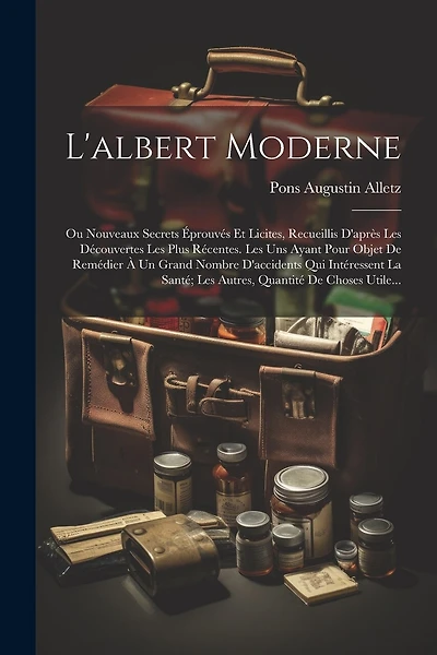 L'albert Moderne: Ou Nouveaux Secrets Éprouvés Et Licites, Recueillis D'après Les Découvertes Les Plus Récentes. Les Uns Ayant Pour Objet De Remédier À Un Grand Nombre D'accidents Qui Intéressent La Santé; Les Autres