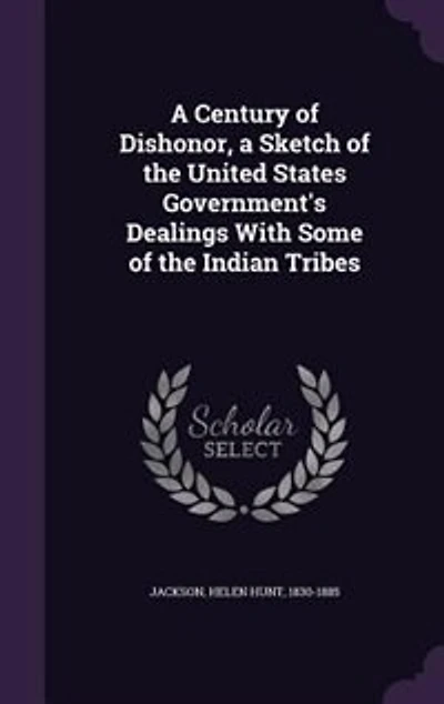 A Century of Dishonor, a Sketch of the United States Government's Dealings With Some of the Indian Tribes