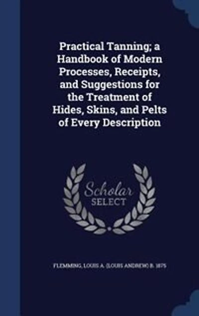 Practical Tanning; a Handbook of Modern Processes, Receipts, and Suggestions for the Treatment of Hides, Skins, and Pelts of Every Description