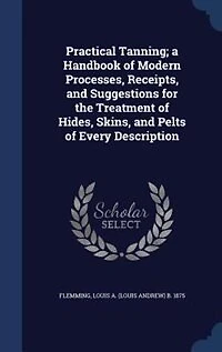 Practical Tanning; a Handbook of Modern Processes, Receipts, and Suggestions for the Treatment of Hides, Skins, and Pelts of Every Description