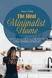 The Ideal Minimalist Home: How To Declutter Your Home Room By Room. Start Now Living Better Through Minimalist Mindset!