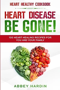 Heart Healthy Cookbook: Heart Disease Be Gone! 100 Heart Healing Recipes For You And Your Family