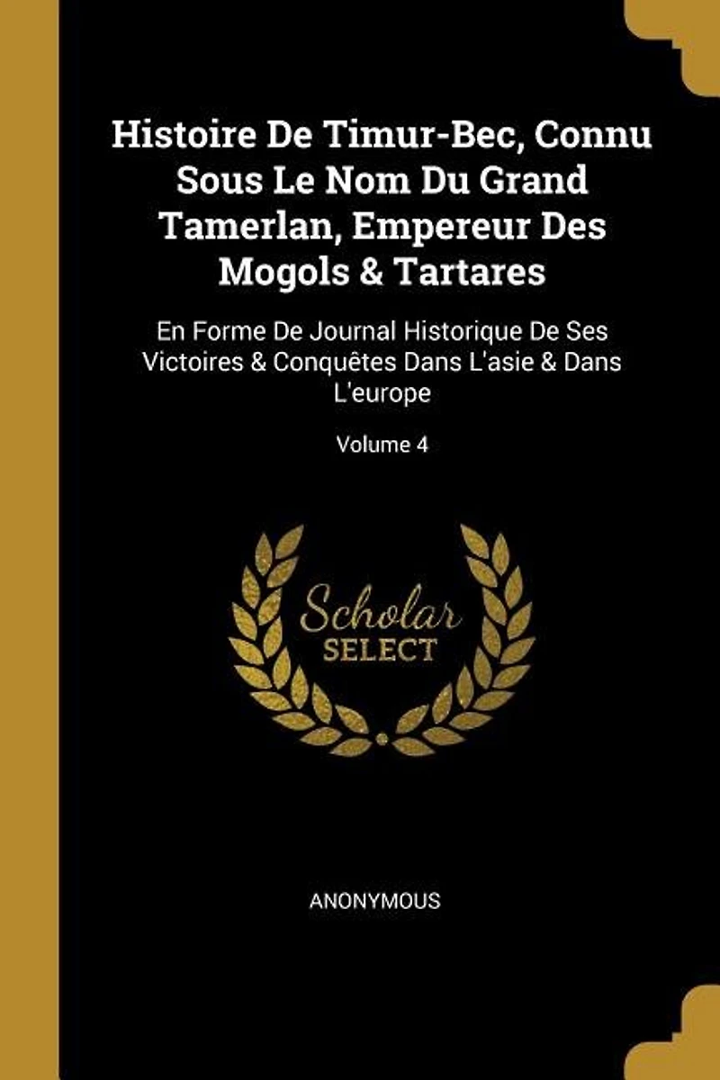 Histoire De Timur-Bec, Connu Sous Le Nom Du Grand Tamerlan, Empereur Des Mogols & Tartares: En Forme Journal Historique Ses Victoires Conquêtes Dans L'asie L'europe; Volume 4
