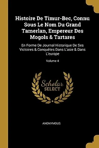 Histoire De Timur-Bec, Connu Sous Le Nom Du Grand Tamerlan, Empereur Des Mogols & Tartares: En Forme Journal Historique Ses Victoires Conquêtes Dans L'asie L'europe; Volume 4