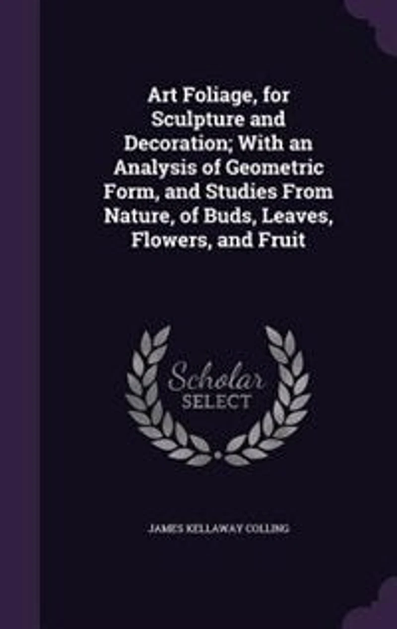 Art Foliage, for Sculpture and Decoration; With an Analysis of Geometric Form, Studies From Nature, Buds, Leaves, Flowers, Fruit