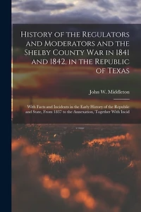 History of the Regulators and Moderators and the Shelby County War in 1841 and 1842, in the Republic of Texas [electronic Resource]: With Facts and Incidents in the Early History of the Republic and State, From 1837 to the Annexation, Together With Incid