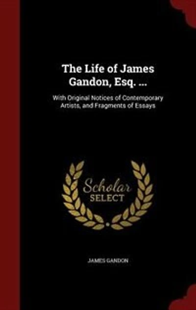 The Life of James Gandon, Esq. ...: With Original Notices Contemporary Artists, and Fragments Essays