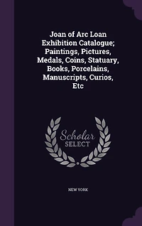 Joan of Arc Loan Exhibition Catalogue; Paintings, Pictures, Medals, Coins, Statuary, Books, Porcelains, Manuscripts, Curios, Etc