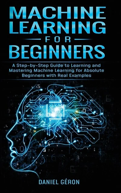 Machine Learning For Beginners: A Step-by-step Guide To Learning And Mastering Machine Learning For Absolute Beginners With Real Ex