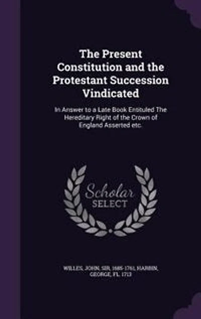 The Present Constitution and the Protestant Succession Vindicated: In Answer to a Late Book Entituled The Hereditary Right of the Crown of England Asserted etc.