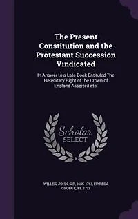 The Present Constitution and the Protestant Succession Vindicated: In Answer to a Late Book Entituled The Hereditary Right of the Crown of England Asserted etc.