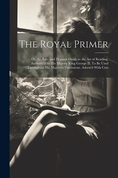The Royal Primer; or, An Easy and Pleasant Guide to the art of Reading. Authoriz'd by His Majesty King George II. To be Used Throughout His Majesty's Dominions. Adorn'd With Cuts