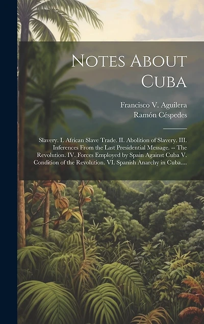 Notes About Cuba: Slavery. I. African Slave Trade. II. Abolition of Slavery. III. Inferences From the Last Presidential Message. -- The Revolution. IV. Forces Employed by Spain Against Cuba V. Condition of the Revolution. VI. Spanish Anarchy in Cuba....