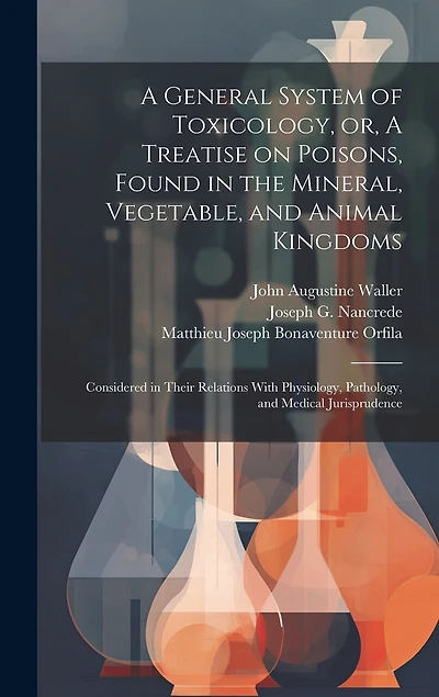 A General System of Toxicology, or, A Treatise on Poisons, Found in the Mineral, Vegetable, and Animal Kingdoms: Considered in Their Relations With Physiology, Pathology, and Medical Jurisprudence