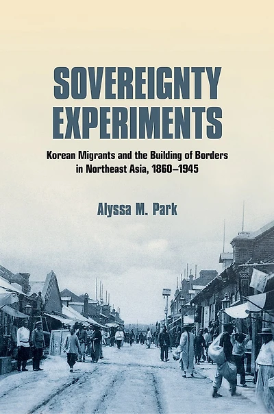 Sovereignty Experiments: Korean Migrants and the Building of Borders Northeast Asia, 1860–1945