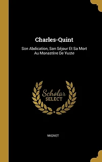 Charles-Quint: Son Abdication, Son Séjour Et Sa Mort Au Monastère De Yuste