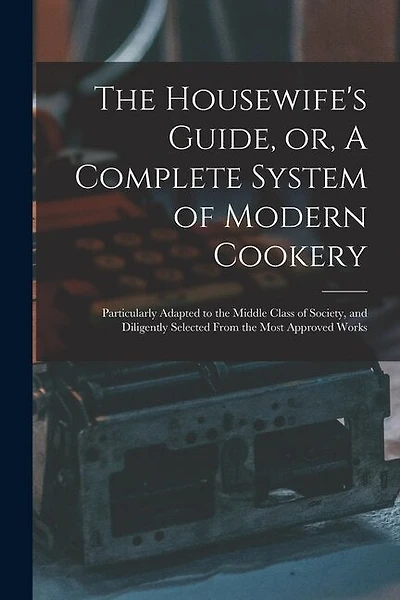 The Housewife's Guide, or, A Complete System of Modern Cookery: Particularly Adapted to the Middle Class of Society, and Diligently Selected From the Most Approved Works