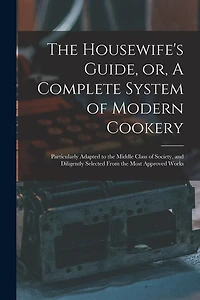 The Housewife's Guide, or, A Complete System of Modern Cookery: Particularly Adapted to the Middle Class of Society, and Diligently Selected From the Most Approved Works