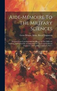 Aide-mémoire To The Military Sciences: Framed From Contributions Of Officers Of The Different Services, And Edited By A Committee Of The Corps Of Royal Engineers [1847-]1853, Volume 2, Part 1