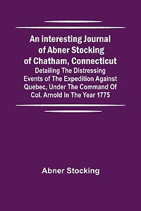 An interesting journal of Abner Stocking of Chatham, Connecticut; detailing the distressing events of the expedition against Quebec, under the command of Col. Arnold in the year 1775