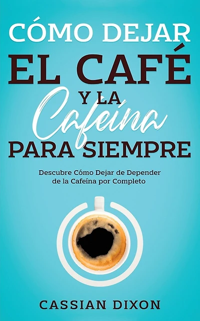 Cómo Dejar el Café y la Cafeína para Siempre: Descubre Cómo Dejar de Depender de la Cafeína por Completo