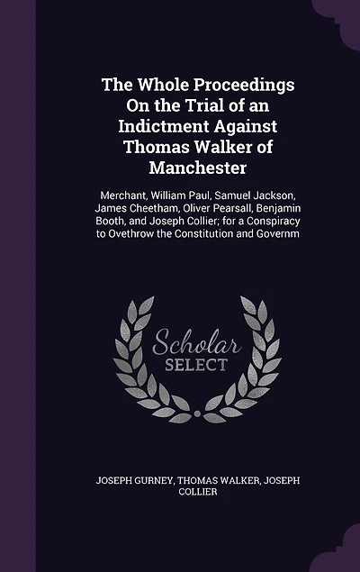 the Whole Proceedings on Trial of an Indictment Against Thomas Walker Manchester, Merchant, William Paul, Samuel Jackson, James Cheetham, Oliver Pearsall, Benjamin Booth, and Joseph Collier: For a Conspiracy to Overthrow Constitution Govern