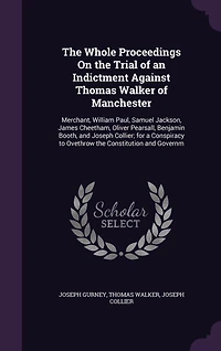 the Whole Proceedings on Trial of an Indictment Against Thomas Walker Manchester, Merchant, William Paul, Samuel Jackson, James Cheetham, Oliver Pearsall, Benjamin Booth, and Joseph Collier: For a Conspiracy to Overthrow Constitution Govern