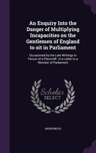 An Enquiry Into the Danger of Multiplying Incapacities on Gentlemen England to sit Parliament. Occasioned by Late Writings Favour a Place-bill. Letter Member Parliament