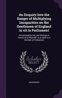An Enquiry Into the Danger of Multiplying Incapacities on Gentlemen England to sit Parliament. Occasioned by Late Writings Favour a Place-bill. Letter Member Parliament