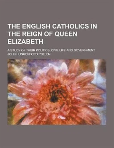 The English Catholics in the Reign of Queen Elizabeth; A Study of Their Politics, Civil Life and Government