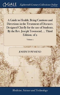 A Guide to Health; Being Cautions and Directions in the Treatment of Diseases. Designed Chiefly for the use of Students. By the Rev. Joseph Townsend, ... Third Edition. of 2; Volume 1