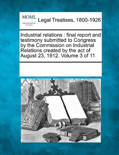 Industrial relations: final report and testimony submitted to Congress by the Commission on Industrial Relations created by the act of August 23, 1912. Volume 3 of 11