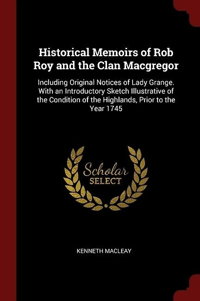 Historical Memoirs of Rob Roy and the Clan Macgregor: Including Original Notices Lady Grange. With an Introductory Sketch Illustrative Conditio