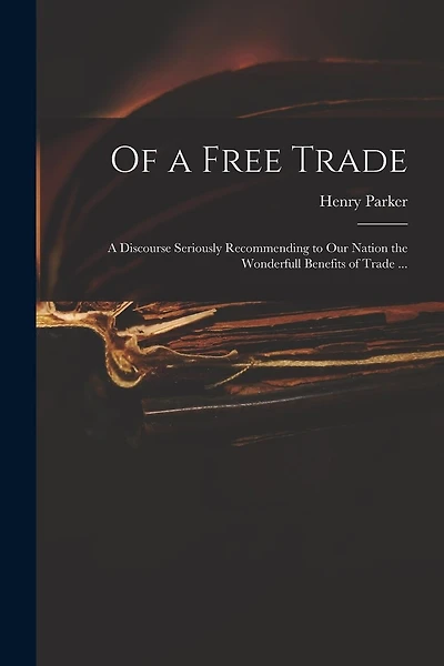 Of a Free Trade: a Discourse Seriously Recommending to Our Nation the Wonderfull Benefits of Trade ...