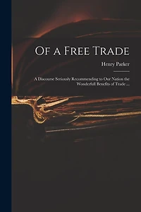 Of a Free Trade: a Discourse Seriously Recommending to Our Nation the Wonderfull Benefits of Trade ...