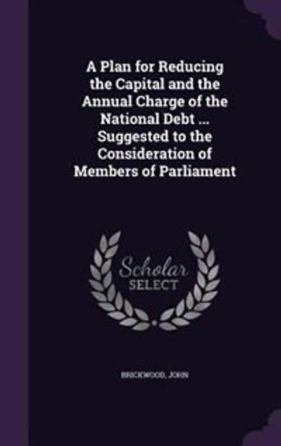 A Plan for Reducing the Capital and the Annual Charge of the National Debt ... Suggested to the Consideration of Members of Parliament