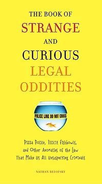 The Book of Strange and Curious Legal Oddities: Pizza Police, Illicit Fishbowls, Other Anomalies theLaw That Make Us AllUnsuspecting Criminals