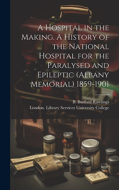 A Hospital in the Making. A History of the National Hospital for the Paralysed and Epileptic (Albany Memorial) 1859-1901