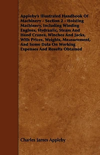 Appleby's Illustrated Handbook of Machinery. Section 2 - Hoisting Machinery, Including Winding Engines, Hydraulic, Steam and Hand Cranes, Winches